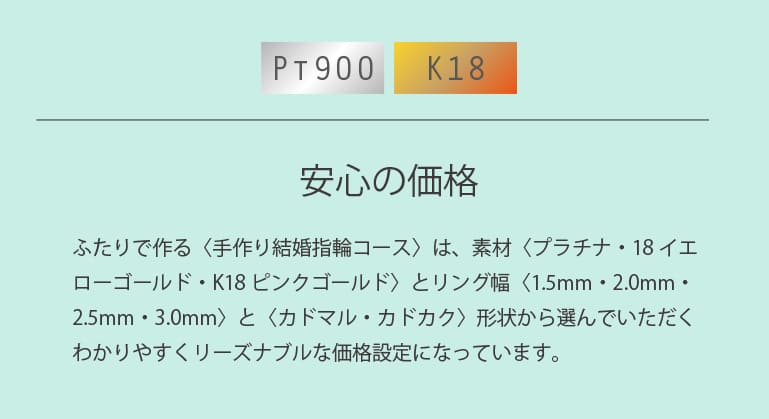 ふたりで作る〈手作り結婚指輪コース〉は、素材〈プラチナ・18イエローゴールド・K18ピンクゴールド〉とリング幅〈2.0mm・2.5mm・3.0mm〉と〈カドマル・カドカク+4,400円〉形状から選んでいただくわかりやすくリーズナブルな価格設定になっています。