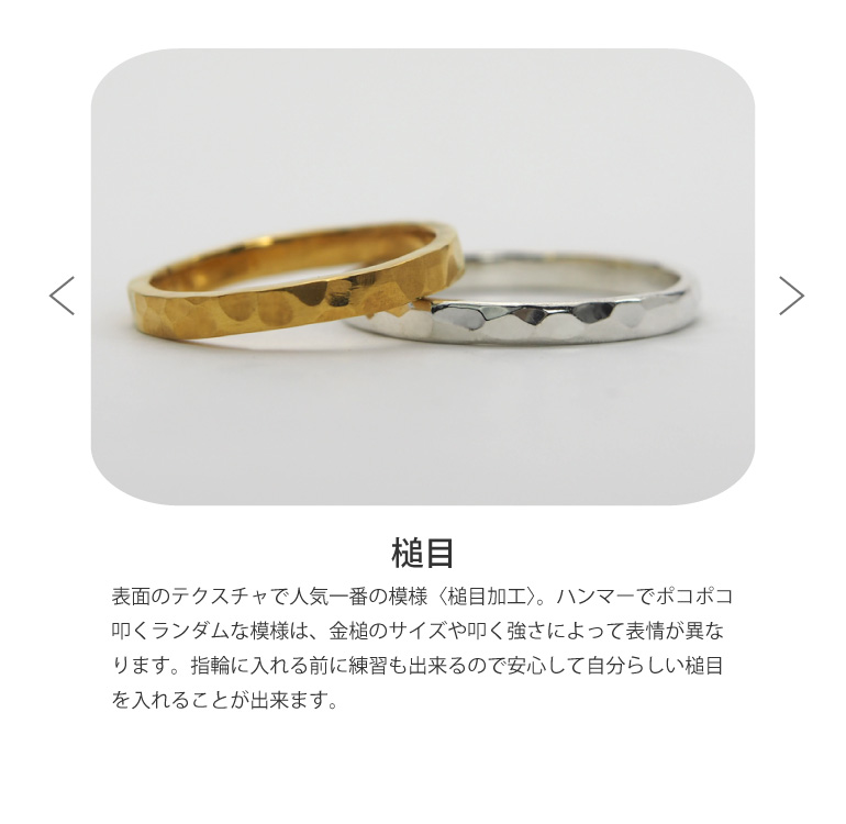 結婚指輪を表面のテクスチャで人気一番の模様〈槌目仕上げ〉。ハンマーでポコポコ叩くランダムな模様は、金槌のサイズや叩く強さによって表情が異なります。指輪に入れる前に練習も出来るので安心して自分らしい槌目を入れることが出来ます。