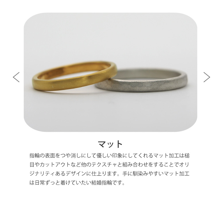 〈マット仕上げ〉結婚指輪の表面をつや消しにして優しい印象にしてくれるマット加工は槌目やカットアウトなど他のテクスチャと組み合わせをすることでオリジナリティあるデザインに仕上ります。手に馴染みやすいマット加工は日常ずっと着けていたい結婚指輪です。