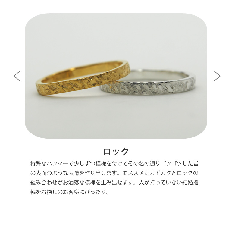 〈ロック仕上げ〉特殊なハンマーで少しずつ模様を付けてその名の通りゴツゴツした岩の表面のような表情を作り出します。おススメはカドカクとロックの組み合わせがお洒落な模様を生み出せます。人が持っていない結婚指輪をお探しのお客様にぴったり。