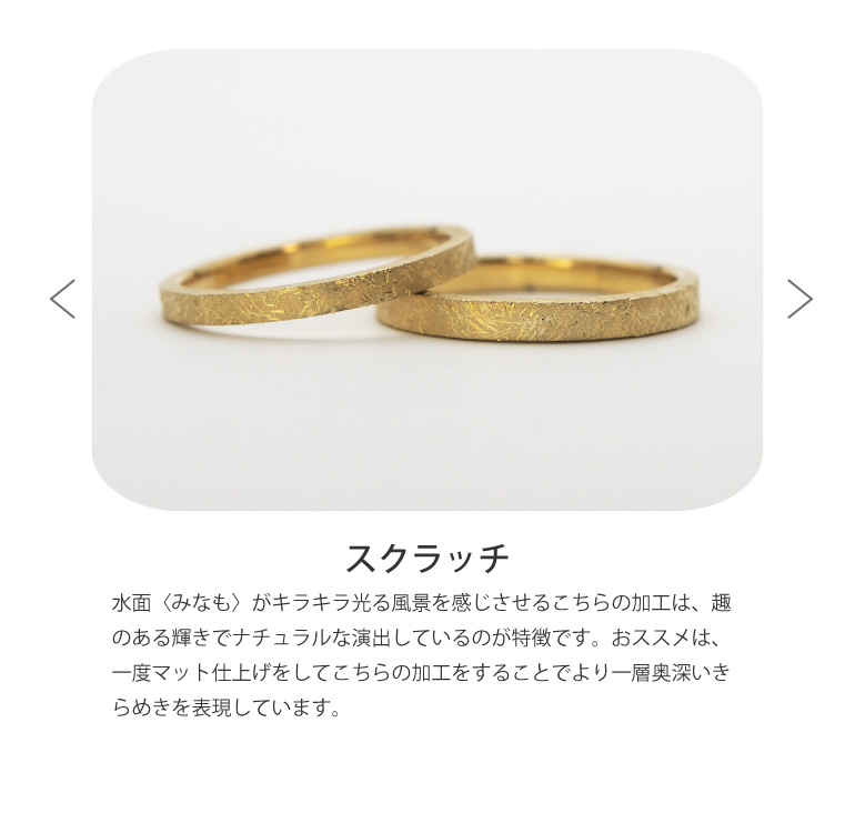 〈スクラッチ仕上げ〉結婚指輪を水面〈みなも〉がキラキラ光る風景を感じさせるこちらの加工は、趣のある輝きでナチュラルな演出しているのが特徴です。おススメは、一度マット仕上げをしてこちらの加工をすることでより一層奥深いきらめきを表現しています。