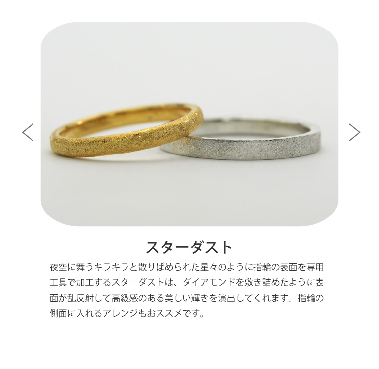 〈スターダスト仕上げ〉結婚指輪を、夜空に舞うキラキラと散りばめられた星々のように指輪の表面を専用工具で加工するスターダストは、ダイアモンドを敷き詰めたように表面が乱反射して高級感のある美しい輝きを演出してくれます。指輪の側面に入れるアレンジもおススメです。