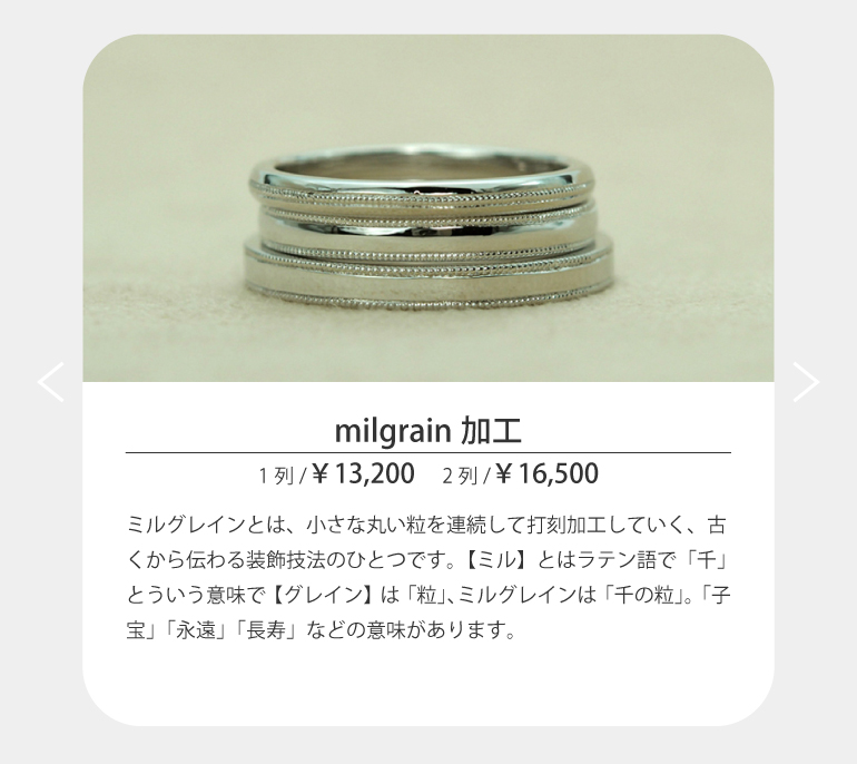 ミルグレインとは、小さな丸い粒を連続して打刻加工していく、古くから伝わる装飾技法のひとつです。【ミル】とはラテン語で「千」とういう意味で【グレイン】は「粒」、ミルグレインは「千の粒」。「子宝」「永遠」「長寿」などの意味があります。