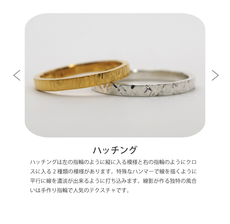 〈ハッチング仕上げ〉は左の指輪のように縦に入る模様と右の指輪のようにクロスに入る2種類の模様があります。特殊なハンマーで線を描くように平行に線を濃淡が出来るように打ち込みます。線影が作る独特の風合いは手作り指輪で人気のテクスチャです。