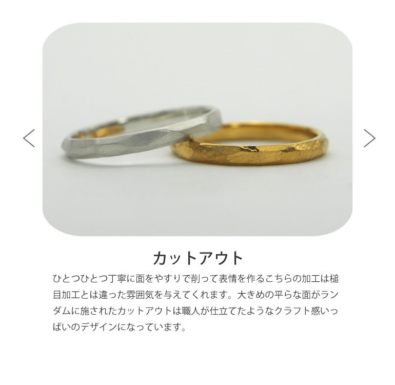 〈カットアウト仕上げ〉結婚指輪をひとつひとつ丁寧に面をやすりで削って表情を作るこちらの加工は槌目加工とは違った雰囲気を与えてくれます。大きめの平らな面がランダムに施されたカットアウトは職人が仕立てたようなクラフト感いっぱいのデザインになっています。うつくしみ久留米店